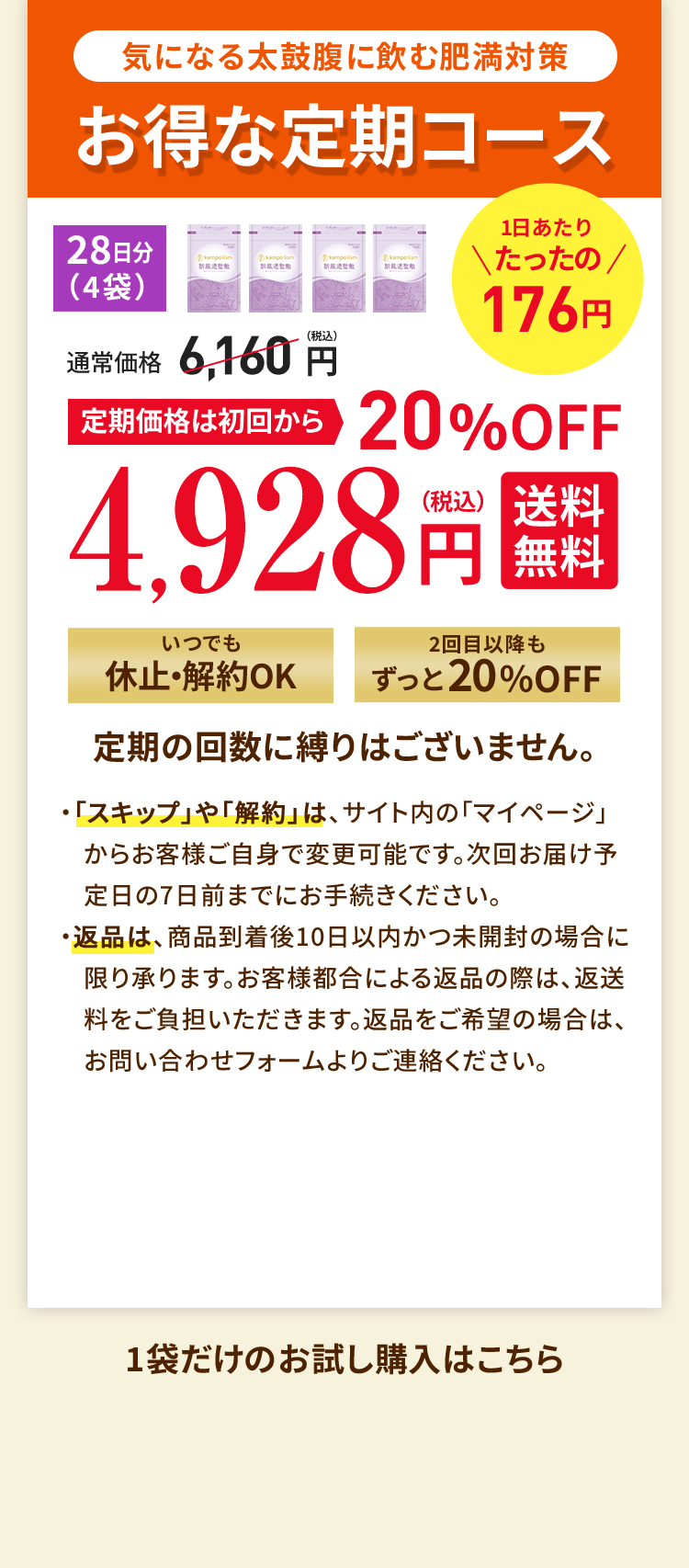気になる太鼓腹に飲む肥満対策 お得な定期コース 定期価格は初回から20%OFF 4,928円（税込） 送料無料 いつでも休止・解約OK 2回目以降もずっと20%OFF 定期の回数に縛りはございません