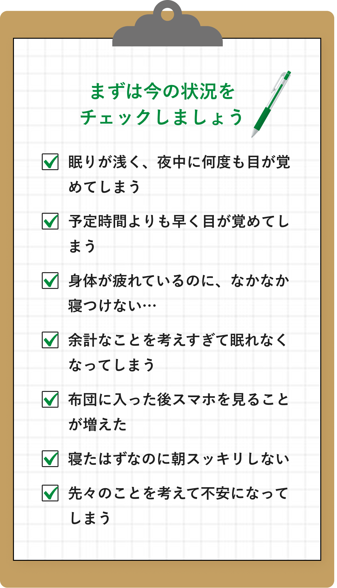 まずは今の状況を
チェックしましょう。眠りが浅く、夜中に何度も目が覚めてしまう。予定時間よりも早く目が覚めてしまう。身体が疲れているのに、なかなか寝つけない…。余計なことを考えすぎて眠れなくなってしまう。布団に入った後スマホを見ることが増えた。寝たはずなのに朝スッキリしない。先々のことを考えて不安になってしまう。